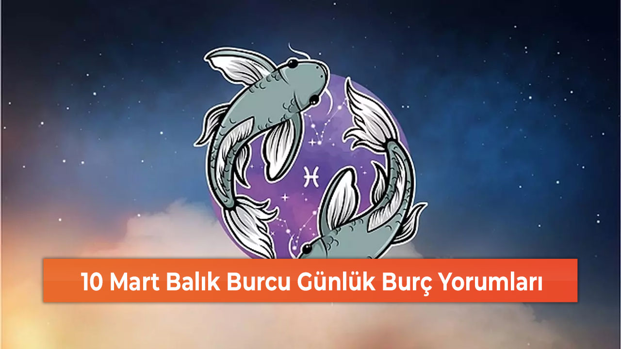 10 Mart Balık Burcu Günlük Burç Yorumları